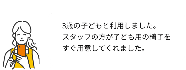 回答例：3歳の子どもと利用しました。スタッフの方が子ども用の椅子をすぐ用意してくれました。